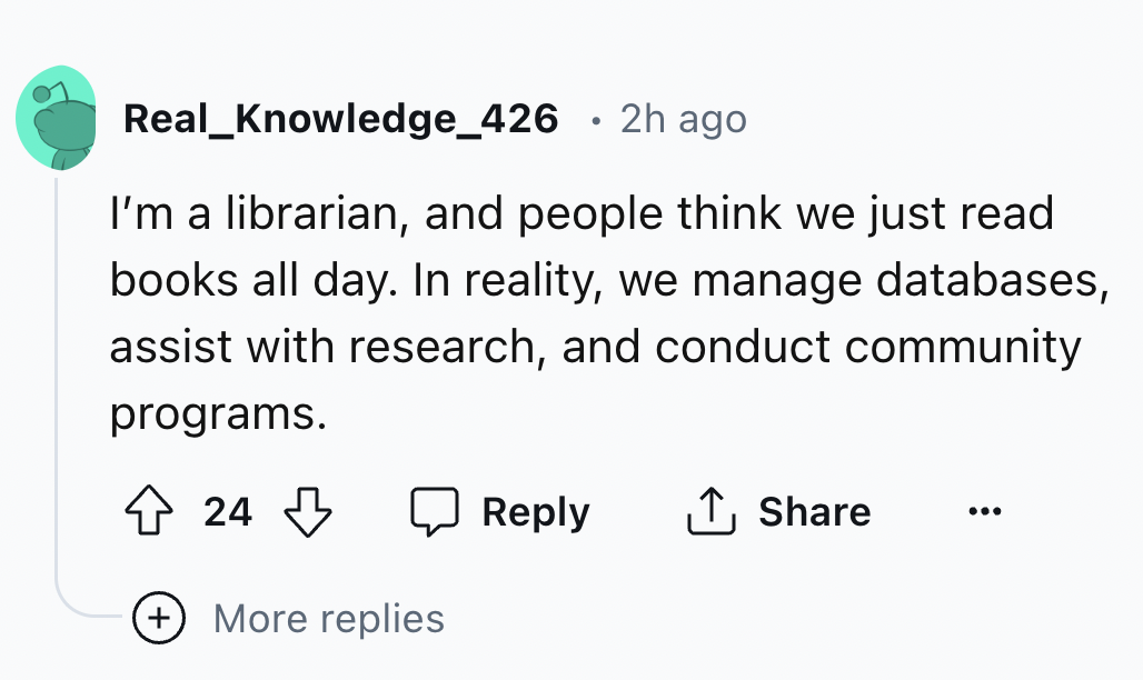 number - Real_Knowledge_426 2h ago I'm a librarian, and people think we just read books all day. In reality, we manage databases, assist with research, and conduct community programs. 24 ... More replies